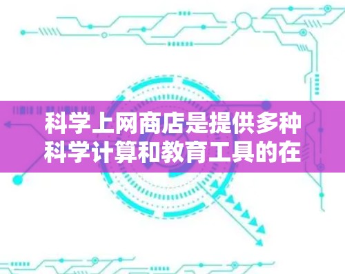 科学上网商店是提供多种科学计算和教育工具的在线平台，旨在帮助用户学习、研究和解决问题。以下是科学上网商店的主要特点和功能