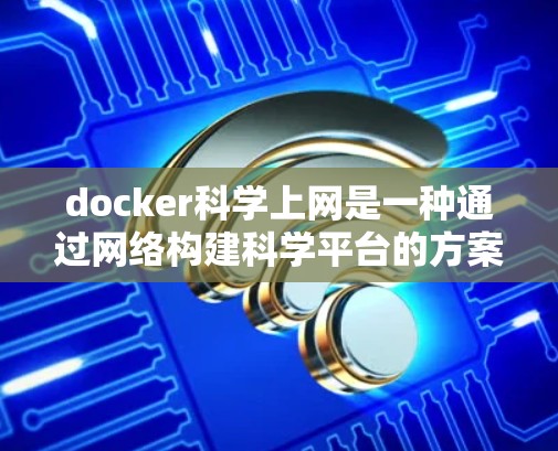 docker科学上网是一种通过网络构建科学平台的方案，通过将docker环境与云平台（如AWS、Azure或GCP）结合起来，实现科学计算、数据共享和协作。以下是该方案的详细解析