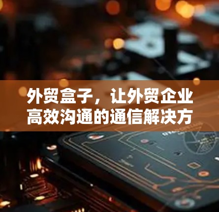 外贸盒子，让外贸企业高效沟通的通信解决方案