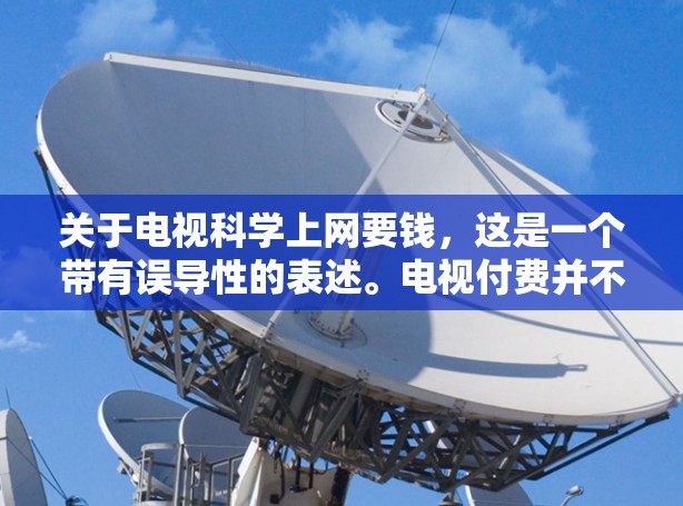 关于电视科学上网要钱，这是一个带有误导性的表述。电视付费并不是为了科学上网，而是为了提供更好的服务和内容。许多电视平台通过订阅付费服务，提供更高清的视频、更丰富的节目内容，以及更详细的节目回看功能