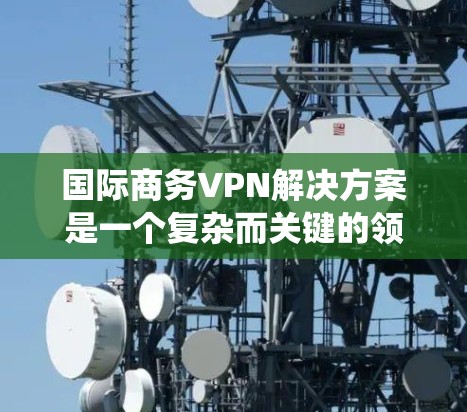 国际商务VPN解决方案是一个复杂而关键的领域，旨在帮助跨国商务人士进行数据传输和访问敏感信息。以下是一个系统化的总结，涵盖从技术到合规的各个方面，帮助您构建一个全面的国际商务VPN解决方案