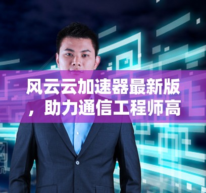 风云云加速器最新版，助力通信工程师高效数据传输