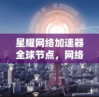 星耀网络加速器全球节点，网络性能的终极突破