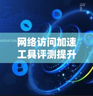 网络访问加速工具评测提升网络速度，让智能设备更高效运转