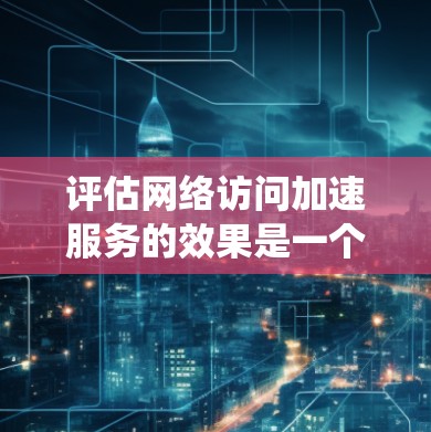 评估网络访问加速服务的效果是一个系统性的工作，涉及多个方面和指标。以下是一步步的总结和建议