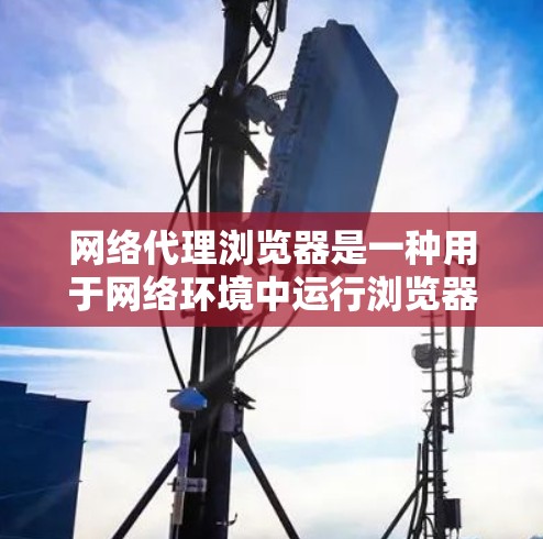 网络代理浏览器是一种用于网络环境中运行浏览器的插件，适用于在没有本地服务器的情况下访问服务器运行的浏览器。以下是其关键点和使用步骤的详细说明
